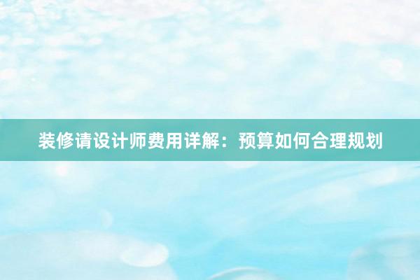 装修请设计师费用详解：预算如何合理规划