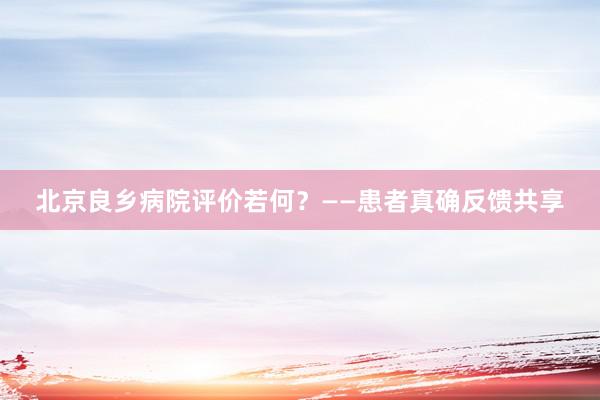 北京良乡病院评价若何？——患者真确反馈共享